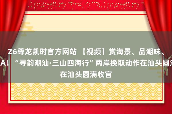Z6尊龙凯时官方网站 【视频】赏海景、品潮味、看粤BA！“寻韵潮汕·三山四海行”两岸换取动作在汕头圆满收官