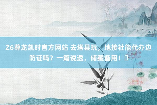 Z6尊龙凯时官方网站 去塔县玩，地接社能代办边防证吗？一篇说透，储藏备用！️