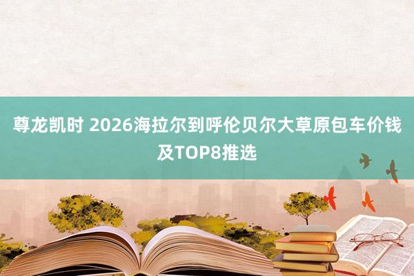尊龙凯时 2026海拉尔到呼伦贝尔大草原包车价钱及TOP8推选