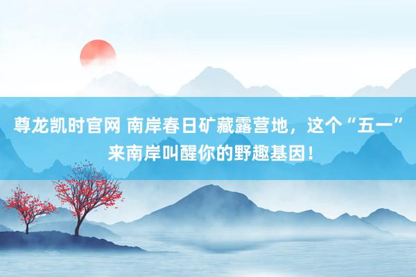 尊龙凯时官网 南岸春日矿藏露营地，这个“五一” 来南岸叫醒你的野趣基因！