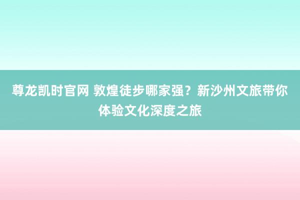 尊龙凯时官网 敦煌徒步哪家强？新沙州文旅带你体验文化深度之旅