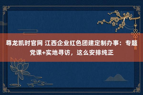 尊龙凯时官网 江西企业红色团建定制办事：专题党课+实地寻访，这么安排纯正