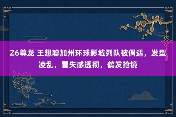 Z6尊龙 王想聪加州环球影城列队被偶遇，发型凌乱，冒失感透彻，鹤发抢镜