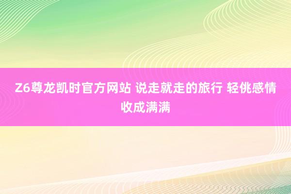 Z6尊龙凯时官方网站 说走就走的旅行 轻佻感情收成满满
