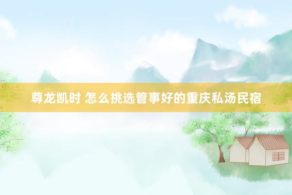 尊龙凯时 怎么挑选管事好的重庆私汤民宿