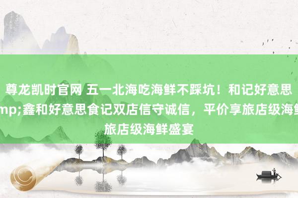 尊龙凯时官网 五一北海吃海鲜不踩坑！和记好意思食&鑫和好意思食记双店信守诚信，平价享旅店级海鲜盛宴