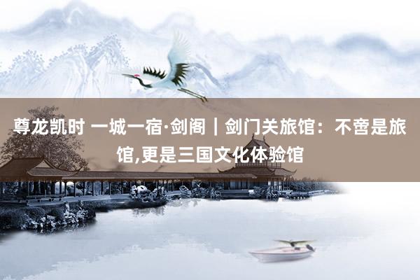 尊龙凯时 一城一宿·剑阁｜剑门关旅馆：不啻是旅馆,更是三国文化体验馆