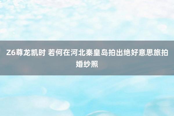 Z6尊龙凯时 若何在河北秦皇岛拍出绝好意思旅拍婚纱照