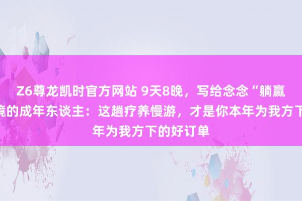 Z6尊龙凯时官方网站 9天8晚，写给念念“躺赢”旅行困境的成年东谈主：这趟疗养慢游，才是你本年为我方下的好订单