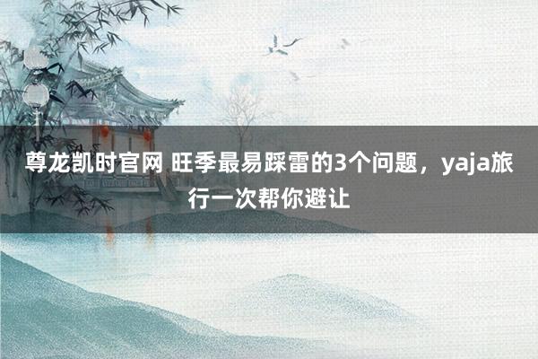 尊龙凯时官网 旺季最易踩雷的3个问题，yaja旅行一次帮你避让