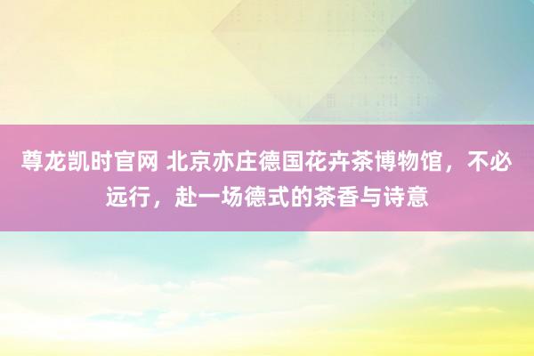 尊龙凯时官网 北京亦庄德国花卉茶博物馆，不必远行，赴一场德式的茶香与诗意