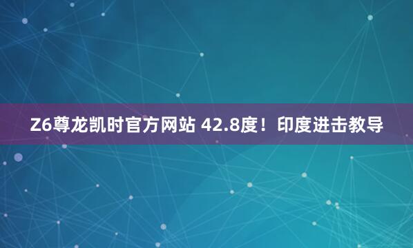 Z6尊龙凯时官方网站 42.8度！印度进击教导
