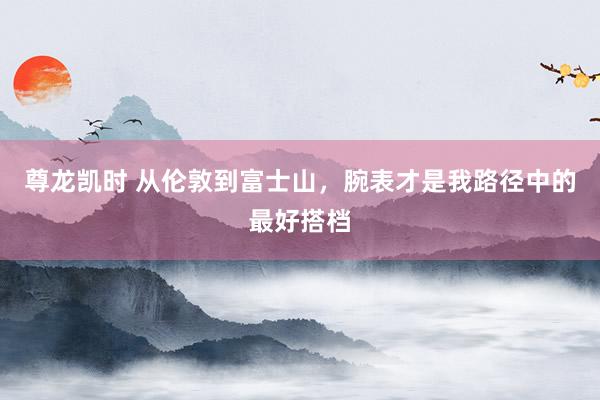 尊龙凯时 从伦敦到富士山，腕表才是我路径中的最好搭档