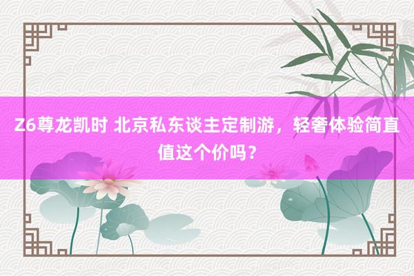 Z6尊龙凯时 北京私东谈主定制游，轻奢体验简直值这个价吗？