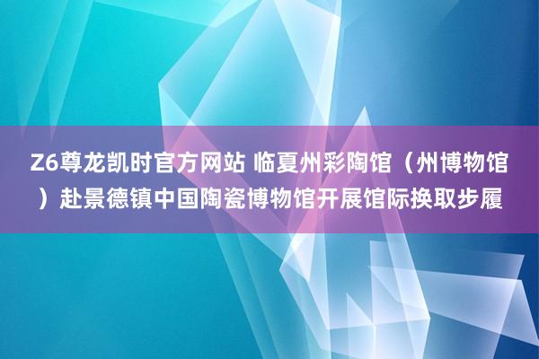 Z6尊龙凯时官方网站 临夏州彩陶馆（州博物馆）赴景德镇中国陶瓷博物馆开展馆际换取步履