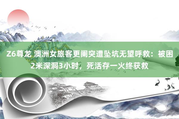 Z6尊龙 澳洲女旅客更阑突遭坠坑无望呼救：被困2米深洞3小时，死活存一火终获救