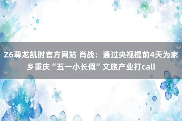 Z6尊龙凯时官方网站 肖战：通过央视提前4天为家乡重庆“五一小长假”文旅产业打call