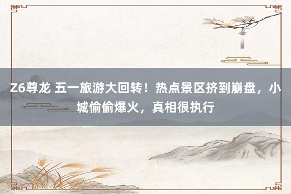 Z6尊龙 五一旅游大回转！热点景区挤到崩盘，小城偷偷爆火，真相很执行