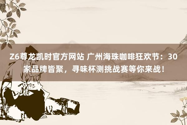 Z6尊龙凯时官方网站 广州海珠咖啡狂欢节：30家品牌皆聚，寻味杯测挑战赛等你来战！