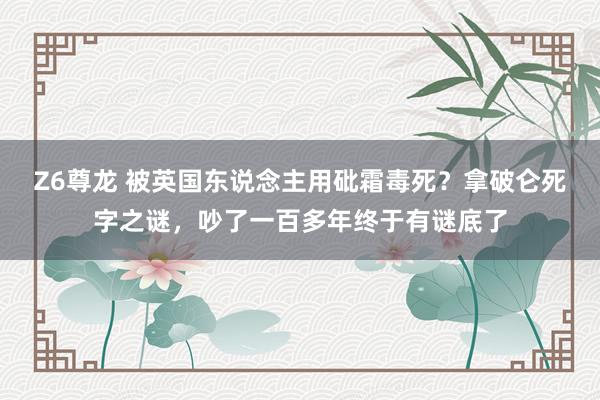 Z6尊龙 被英国东说念主用砒霜毒死？拿破仑死字之谜，吵了一百多年终于有谜底了