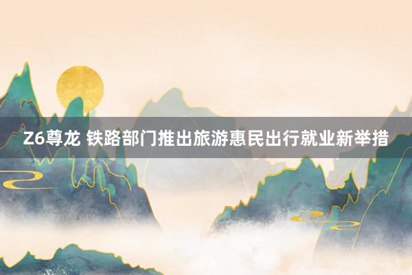 Z6尊龙 铁路部门推出旅游惠民出行就业新举措