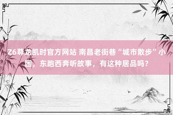 Z6尊龙凯时官方网站 南昌老街巷“城市散步”小团，东跑西奔听故事，有这种居品吗？