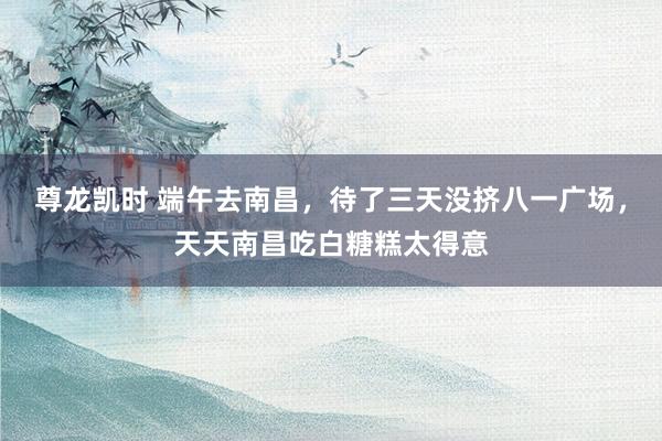 尊龙凯时 端午去南昌，待了三天没挤八一广场，天天南昌吃白糖糕太得意