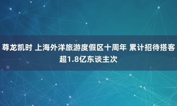 尊龙凯时 上海外洋旅游度假区十周年 累计招待搭客超1.8亿东谈主次