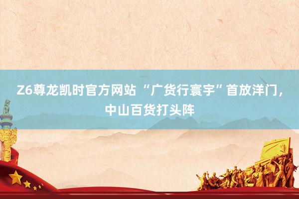Z6尊龙凯时官方网站 “广货行寰宇”首放洋门，中山百货打头阵