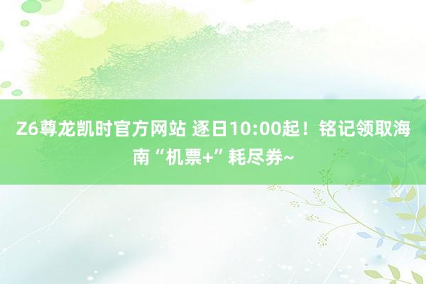 Z6尊龙凯时官方网站 逐日10:00起！铭记领取海南“机票+”耗尽券~