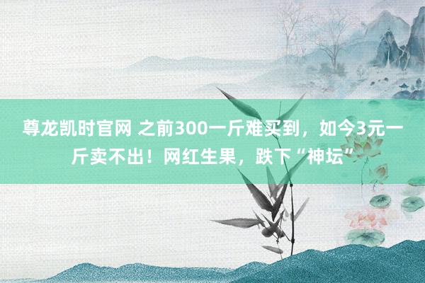 尊龙凯时官网 之前300一斤难买到，如今3元一斤卖不出！网红生果，跌下“神坛”