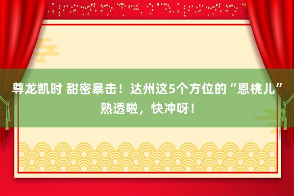 尊龙凯时 甜密暴击！达州这5个方位的“恩桃儿”熟透啦，快冲呀！