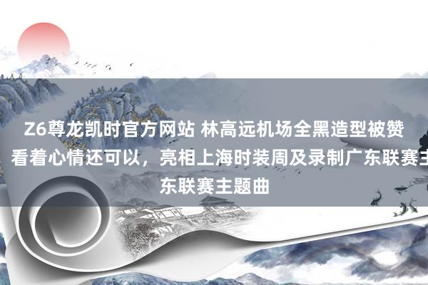 Z6尊龙凯时官方网站 林高远机场全黑造型被赞帅气，看着心情还可以，亮相上海时装周及录制广东联赛主题曲