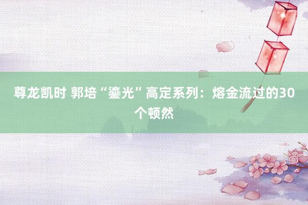 尊龙凯时 郭培“鎏光”高定系列：熔金流过的30个顿然