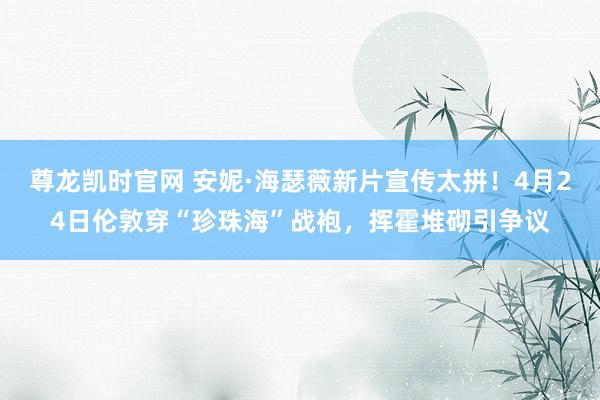 尊龙凯时官网 安妮·海瑟薇新片宣传太拼！4月24日伦敦穿“珍珠海”战袍，挥霍堆砌引争议