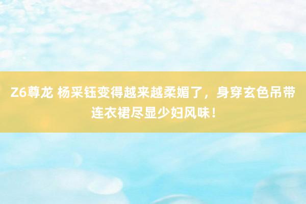 Z6尊龙 杨采钰变得越来越柔媚了，身穿玄色吊带连衣裙尽显少妇风味！