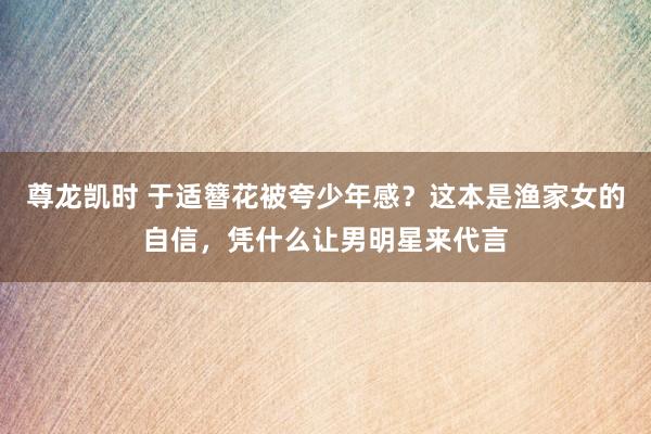 尊龙凯时 于适簪花被夸少年感？这本是渔家女的自信，凭什么让男明星来代言