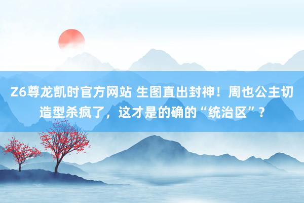 Z6尊龙凯时官方网站 生图直出封神！周也公主切造型杀疯了，这才是的确的“统治区”？