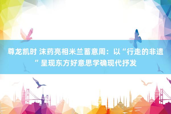 尊龙凯时 沫药亮相米兰蓄意周：以“行走的非遗”呈现东方好意思学确现代抒发