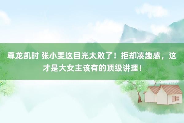 尊龙凯时 张小斐这目光太敢了！拒却凑趣感，这才是大女主该有的顶级讲理！