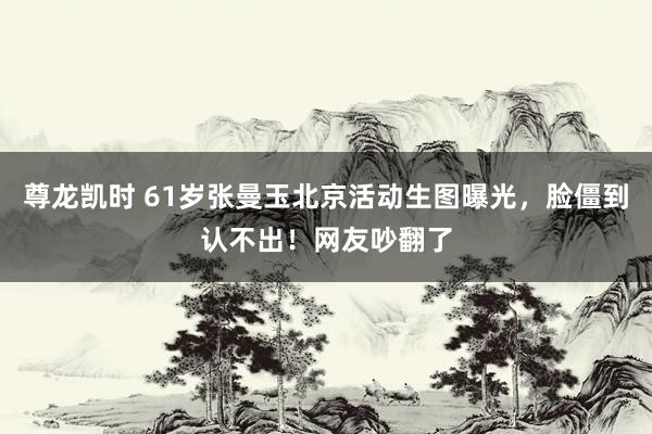 尊龙凯时 61岁张曼玉北京活动生图曝光，脸僵到认不出！网友吵翻了