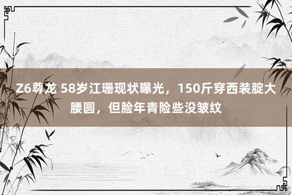 Z6尊龙 58岁江珊现状曝光，150斤穿西装腚大腰圆，但脸年青险些没皱纹