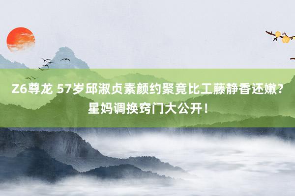 Z6尊龙 57岁邱淑贞素颜约聚竟比工藤静香还嫩？星妈调换窍门大公开！