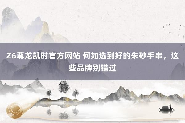 Z6尊龙凯时官方网站 何如选到好的朱砂手串，这些品牌别错过
