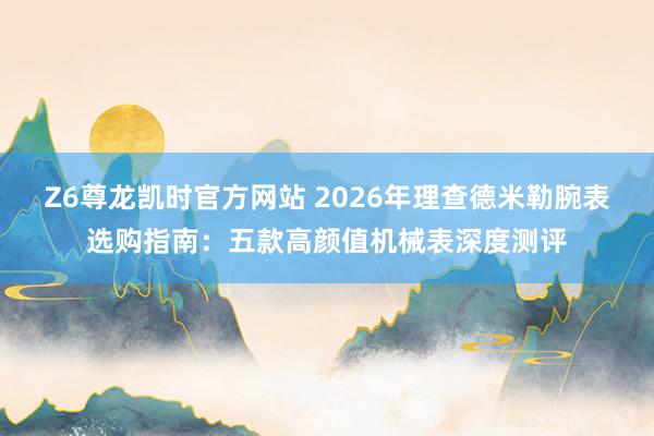 Z6尊龙凯时官方网站 2026年理查德米勒腕表选购指南：五款高颜值机械表深度测评