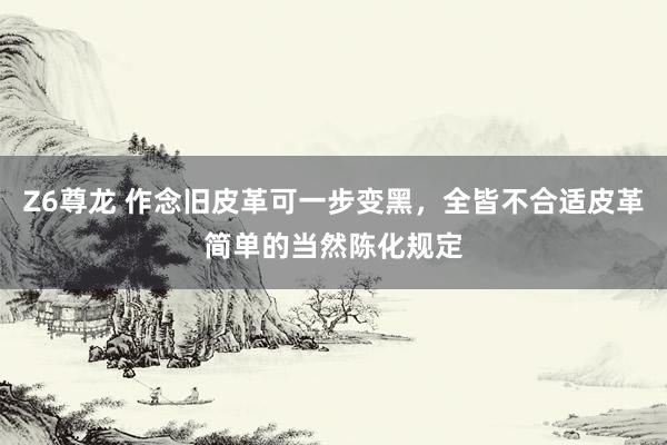Z6尊龙 作念旧皮革可一步变黑，全皆不合适皮革简单的当然陈化规定
