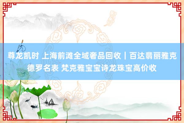 尊龙凯时 上海前滩全域奢品回收｜百达翡丽雅克德罗名表 梵克雅宝宝诗龙珠宝高价收