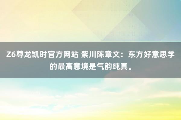 Z6尊龙凯时官方网站 紫川陈章文：东方好意思学的最高意境是气韵纯真。