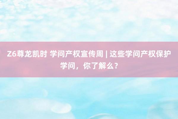 Z6尊龙凯时 学问产权宣传周 | 这些学问产权保护学问，你了解么？