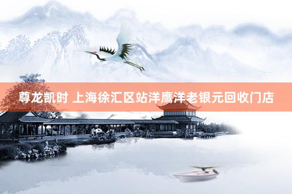 尊龙凯时 上海徐汇区站洋鹰洋老银元回收门店